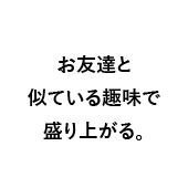 お友達と似ている趣味で盛り上がる。